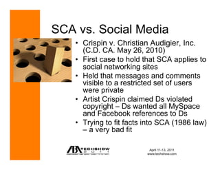 SCA vs. Social Media
    •  Crispin v. Christian Audigier, Inc.
       (C.D. CA. May 26, 2010)
    •  First case to hold that SCA applies to
       social networking sites
    •  Held that messages and comments
       visible to a restricted set of users
       were private
    •  Artist Crispin claimed Ds violated
       copyright – Ds wanted all MySpace
       and Facebook references to Ds
    •  Trying to fit facts into SCA (1986 law)
       – a very bad fit

                            April 11-13, 2011
                           www.techshow.com
 