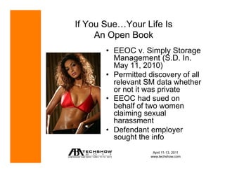 If You Sue…Your Life Is
     An Open Book
       •  EEOC v. Simply Storage
          Management (S.D. In.
          May 11, 2010)
       •  Permitted discovery of all
          relevant SM data whether
          or not it was private
       •  EEOC had sued on
          behalf of two women
          claiming sexual
          harassment
       •  Defendant employer
          sought the info
                     April 11-13, 2011
                    www.techshow.com
 