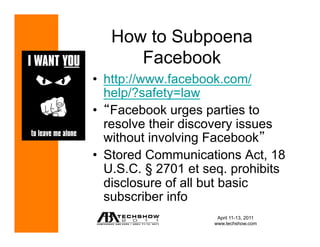 How to Subpoena
      Facebook
•  http://www.facebook.com/
   help/?safety=law
•  Facebook urges parties to
   resolve their discovery issues
   without involving Facebook
•  Stored Communications Act, 18
   U.S.C. § 2701 et seq. prohibits
   disclosure of all but basic
   subscriber info
                      April 11-13, 2011
                     www.techshow.com
 