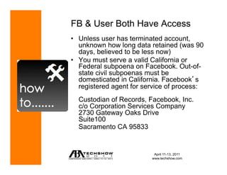 FB & User Both Have Access
•  Unless user has terminated account,
   unknown how long data retained (was 90
   days, believed to be less now)
•  You must serve a valid California or
   Federal subpoena on Facebook. Out-of-
   state civil subpoenas must be
   domesticated in California. Facebook s
   registered agent for service of process:
  Custodian of Records, Facebook, Inc.
  c/o Corporation Services Company
  2730 Gateway Oaks Drive
  Suite100
  Sacramento CA 95833


                           April 11-13, 2011
                          www.techshow.com
 