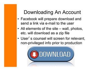 Downloading An Account
•  Facebook will prepare download and
   send a link via e-mail to the user
•  All elements of the site – wall, photos,
   etc. will download as a zip file
•  User s counsel will screen for relevant,
   non-privileged info prior to production




                             April 11-13, 2011
                            www.techshow.com
 