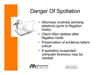 Danger Of Spoliation
   •  Attorneys routinely advising
      deletions (prior to litigation
      holds)
   •  Client often deletes after
      litigation holds
   •  Preservation of evidence letters
      critical
   •  If spoliation suspected,
      computer forensics may be
      needed

                      April 11-13, 2011
                     www.techshow.com
 
