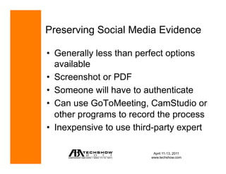 Preserving Social Media Evidence

•  Generally less than perfect options
   available
•  Screenshot or PDF
•  Someone will have to authenticate
•  Can use GoToMeeting, CamStudio or
   other programs to record the process
•  Inexpensive to use third-party expert

                           April 11-13, 2011
                          www.techshow.com
 