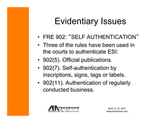 Evidentiary Issues
•  FRE 902: SELF AUTHENTICATION
•  Three of the rules have been used in
   the courts to authenticate ESI:
•  902(5). Official publications.
•  902(7). Self-authentication by
   inscriptions, signs, tags or labels.
•  902(11). Authentication of regularly
   conducted business.


                            April 11-13, 2011
                           www.techshow.com
 
