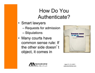 How Do You
            Authenticate?
•  Smart lawyers
  –  Requests for admission
  –  Stipulations
•  Many courts have
   common sense rule: If
   the other side doesn t
   object, it comes in


                               April 11-13, 2011
                              www.techshow.com
 