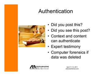 Authentication

   •  Did you post this?
   •  Did you see this post?
   •  Context and content
      can authenticate
   •  Expert testimony
   •  Computer forensics if
      data was deleted

              April 11-13, 2011
             www.techshow.com
 