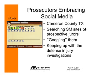 Prosecutors Embracing
iJuror        Social Media
              •  Cameron County TX
              •  Searching SM sites of
                 prospective jurors
              •  Googling them
              •  Keeping up with the
                 defense in jury
                 investigations

                            April 11-13, 2011
                           www.techshow.com
 