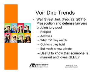 Voir Dire Trends
•  Wall Street Jrnl. (Feb. 22, 2011)-
   Prosecution and defense lawyers
   probing jury pool
   –  Religion
   –  Activities
   –  What TV they watch
   –  Opinions they hold
   –  But much is now private
   –  Useful to know that someone is
      married and loves GLEE?

                        April 11-13, 2011
                       www.techshow.com
 