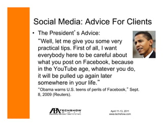 Social Media: Advice For Clients
•  The President s Advice:
     Well, let me give you some very
   practical tips. First of all, I want
   everybody here to be careful about
   what you post on Facebook, because
   in the YouTube age, whatever you do,
   it will be pulled up again later
   somewhere in your life.
   Obama warns U.S. teens of perils of Facebook, Sept.
  8, 2009 (Reuters).


                                       April 11-13, 2011
                                      www.techshow.com
 