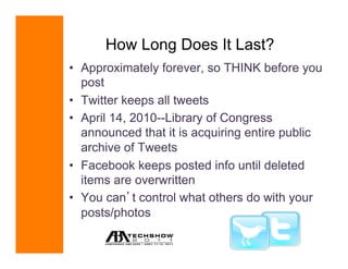 How Long Does It Last?
•  Approximately forever, so THINK before you
   post
•  Twitter keeps all tweets
•  April 14, 2010--Library of Congress
   announced that it is acquiring entire public
   archive of Tweets
•  Facebook keeps posted info until deleted
   items are overwritten
•  You can t control what others do with your
   posts/photos
                               April 11-13, 2011
                              www.techshow.com
 