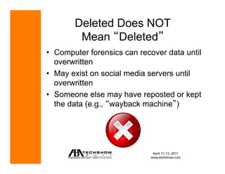 Deleted Does NOT
         Mean Deleted
•  Computer forensics can recover data until
   overwritten
•  May exist on social media servers until
   overwritten
•  Someone else may have reposted or kept
   the data (e.g., wayback machine )




                              April 11-13, 2011
                             www.techshow.com
 