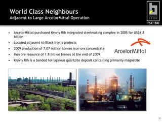 World Class Neighbours
Adjacent to Large ArcelorMittal Operation
                                                                                           TSX: BKI


•   ArcelorMittal purchased Kryviy Rih integrated steelmaking complex in 2005 for US$4.8
    billion
•   Located adjacent to Black Iron’s projects
•   2009 production of 7.07 million tonnes iron ore concentrate
•   Iron ore resource of 1.8 billion tonnes at the end of 2009
•   Kryviy Rih is a banded ferruginous quartzite deposit containing primarily magnetite




                                                                                                  12
 