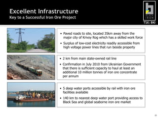 Excellent Infrastructure
Key to a Successful Iron Ore Project
                                                                                       TSX: BKI


                           • Paved roads to site, located 35km away from the
                             major city of Krivoy Rog which has a skilled work force
                           • Surplus of low-cost electricity readily accessible from
                             high voltage power lines that run beside property


                           • 2 km from main state-owned rail line
                           • Confirmation in July 2010 from Ukrainian Government
                             that there is sufficient capacity to haul at least an
                             additional 10 million tonnes of iron ore concentrate
                             per annum


                           • 5 deep water ports accessible by rail with iron ore
                             facilities available
                           • 140 km to nearest deep water port providing access to
                             Black Sea and global seaborne iron ore market


                                                                                              15
 