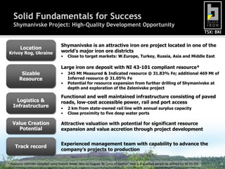 Solid Fundamentals for Success
    Shymanivske Project: High-Quality Development Opportunity
                                                                                                                                           TSX: BKI


                                     Shymanivske is an attractive iron ore project located in one of the
        Location
Krivoy Rog, Ukraine                  world’s major iron ore districts
                                     •    Close to target markets: W.Europe, Turkey, Russia, Asia and Middle East

                                     Large iron ore deposit with NI 43-101 compliant resource*
         Sizable                     •    345 Mt Measured & Indicated resource @ 31.83% Fe; additional 469 Mt of
        Resource                          Inferred resource @ 31.05% Fe
                                     •    Potential for resource expansion from further drilling of Shymanivske at
                                          depth and exploration of the Zelenivske project

                                     Functional and well maintained infrastructure consisting of paved
     Logistics &                     roads, low-cost accessible power, rail and port access
   Infrastructure                    •    2 km from state-owned rail line with annual surplus capacity
                                     •    Close proximity to five deep water ports

   Value Creation                    Attractive valuation with potential for significant resource
     Potential                       expansion and value accretion through project development


                                     Experienced management team with capability to advance the
     Track record
                                     company’s projects to production

* Resource estimate compiled using historic Soviet data by Hugues de Corta of Genivar, who is a qualified person as defined by NI 43-101          19
 