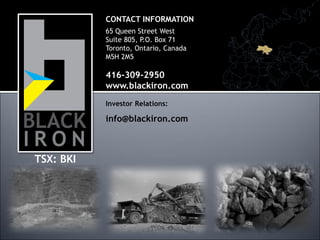 CONTACT INFORMATION
           65 Queen Street West
           Suite 805, P.O. Box 71
           Toronto, Ontario, Canada
           M5H 2M5

           416-309-2950
           www.blackiron.com
           Investor Relations:

           info@blackiron.com



TSX: BKI




                                      20
 