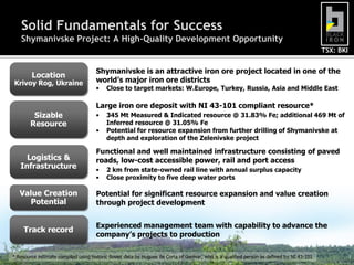 Solid Fundamentals for Success
    Shymanivske Project: A High-Quality Development Opportunity
                                                                                                                                           TSX: BKI


                                     Shymanivske is an attractive iron ore project located in one of the
        Location
Krivoy Rog, Ukraine                  world’s major iron ore districts
                                     •    Close to target markets: W.Europe, Turkey, Russia, Asia and Middle East

                                     Large iron ore deposit with NI 43-101 compliant resource*
         Sizable                     •    345 Mt Measured & Indicated resource @ 31.83% Fe; additional 469 Mt of
        Resource                          Inferred resource @ 31.05% Fe
                                     •    Potential for resource expansion from further drilling of Shymanivske at
                                          depth and exploration of the Zelenivske project

                                     Functional and well maintained infrastructure consisting of paved
     Logistics &                     roads, low-cost accessible power, rail and port access
   Infrastructure                    •    2 km from state-owned rail line with annual surplus capacity
                                     •    Close proximity to five deep water ports

   Value Creation                    Potential for significant resource expansion and value creation
     Potential                       through project development


                                     Experienced management team with capability to advance the
     Track record
                                     company’s projects to production

* Resource estimate compiled using historic Soviet data by Hugues de Corta of Genivar, who is a qualified person as defined by NI 43-101              3
 