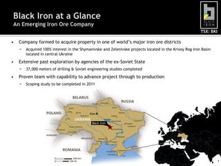 Black Iron at a Glance
An Emerging Iron Ore Company
                                                                                                        TSX: BKI

•   Company formed to acquire property in one of world’s major iron ore districts
    −   Acquired 100% interest in the Shymanivske and Zelenivske projects located in the Krivoy Rog Iron Basin
        located in central Ukraine
•   Extensive past exploration by agencies of the ex-Soviet State
    −   37,000 meters of drilling & Soviet engineering studies completed
•   Proven team with capability to advance project through to production
    −   Scoping study to be completed in 2011




                                            Black Iron




                                                                                                                   4
 