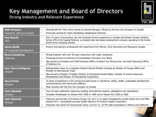 Key Management and Board of Directors
      Strong Industry and Relevant Experience
                                                                                                                                      TSX: BKI

Matt Simpson                     Recently left Rio Tinto where served as General Manager, Mining for the Iron Ore Company of Canada
President, CEO and Director      Previously worked for Hatch developing metallurgical refineries

Paul Bozoki                      Over 15 years of accounting, tax and corporate finance experience in Canada and Eastern Europe including
CFO                               former CFO of CD Capital Partners, a privately held real estate development company operating in the former
                                  Soviet Union including Ukraine

Aaron Wolfe                      Finance and advisory professional with experience from Mercer, Orion Securities and Macquarie Canada
VP Corporate Development
Bruce Humphrey                   Mining Engineer with over 35 years experience with major companies
Chairman                         Previously served as Chairman of Consolidated Thompson Iron Mines
                                 Also served as President and Chief Executive Officer of Desert Sun Mining Corp. and Chief Operating Officer
                                  of Goldcorp Inc.

Hon. Pierre Pettigrew            Distinguished career as a Canadian Federal Cabinet Minister including as Minister of Foreign Affairs and
Director                          Minister of International Trade
                                 Also served as Minister of Health, Minister of Intergovernmental Affairs, Minister of Human Resources
                                  Development and Minister of International Cooperation

Dave Porter                      33 years of experience in the mining and steel sector in operations, safety, health, sustainable development,
Director                          communications and community relations
                                 Most recently with the Iron Ore Company of Canada

Chris Westdal                    Over 30 years diplomatic experience leading international missions, delegations and negotiations
Director                         Canadian Ambassador to Ukraine from 1996 to 1998 and to Russia from 2003 to 2006

John Detmold                     Chairman and founder of Invecture Group, S.A. de C.V. an asset management, private equity fund and M&A
Director                          advisory firm - successfully pursued hostile takeover of Frontera Copper Corporation
                                 Chairman and owner of Comunicación Xersa, S.A de C.V., an FM radio broadcaster in Mexico and California


                                                                                                                                                  5
 