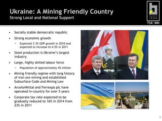 Ukraine: A Mining Friendly Country
Strong Local and National Support
                                                 TSX: BKI


•   Socially stable democratic republic
•   Strong economic growth
    −   Expected 3.3% GDP growth in 2010 and
        expected to increase to 4.5% in 2011
•   Steel production is Ukraine’s largest
    industry
•   Large, highly skilled labour force
    −   Population of approximately 45 million
•   Mining friendly regime with long history
    of iron ore mining and established
    Subsurface Code and Mining Law
•   ArcelorMittal and Ferrexpo plc have
    operated in-country for over 5 years
•   Corporate tax rate expected to be
    gradually reduced to 16% in 2014 from
    23% in 2011


                                                            9
 