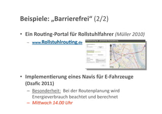 Beispiele: „Barrierefrei“ (2/2) 

•  Ein Rou;ng‐Portal für Rollstuhlfahrer (Müller 2010) 
   –  www.Rollstuhlrou;ng.de 




•  Implemen;erung eines Navis für E‐Fahrzeuge 
  (Dzaﬁc 2011)  
   –  Besonderheit:  Bei der Routenplanung wird 
      Energieverbrauch beachtet und berechnet 
   –  Mi"woch 14.00 Uhr 
 