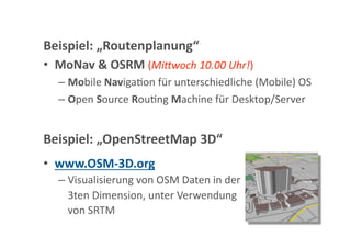 Beispiel: „Routenplanung“ 
•  MoNav & OSRM (Mi"woch 10.00 Uhr!) 
  –  Mobile NavigaGon für unterschiedliche (Mobile) OS 
  –  Open Source RouGng Machine für Desktop/Server 


Beispiel: „OpenStreetMap 3D“ 
•  www.OSM‐3D.org 
  –  Visualisierung von OSM Daten in der  
    3ten Dimension, unter Verwendung  
    von SRTM 
 