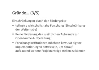 Gründe… (3/5) 
Einschränkungen durch den Fördergeber 
  teilweise wirtschaZsnahe Forschung (Einschränkung 
   der Weitergabe) 
  Keine Förderung des zusätzlichen Aufwands zur 
   OpenSource‐Auoereitung 
  ForschungsinsGtuGonen möchten bewusst eigene 
   ImplemenGerungen entwickeln, um darauf 
   auoauend weitere Projektanträge stellen zu können 
 