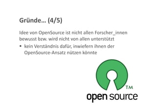 Gründe… (4/5) 
Idee von OpenSource ist nicht allen Forscher_innen 
bewusst bzw. wird nicht von allen unterstützt 
  kein Verständnis dafür, inwiefern ihnen der 
   OpenSource‐Ansatz nützen könnte 
 