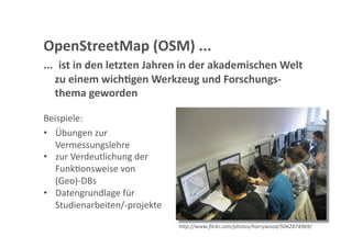 OpenStreetMap (OSM) ... 
...  ist in den letzten Jahren in der akademischen Welt 
    zu einem wich;gen Werkzeug und Forschungs‐
    thema geworden  

Beispiele: 
•  Übungen zur 
   Vermessungslehre 
•  zur Verdeutlichung der 
   FunkGonsweise von 
   (Geo)‐DBs 
•  Datengrundlage für 
   Studienarbeiten/‐projekte 

                                h"p://www.ﬂickr.com/photos/harrywood/5042874969/ 
 