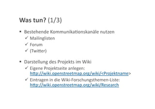 Was tun? (1/3) 
  Bestehende KommunikaGonskanäle nutzen 
    Mailinglisten 
    Forum 
    (Twi<er) 

  Darstellung des Projekts im Wiki 
    Eigene Projektseite anlegen: 
     h<p://wiki.openstreetmap.org/wiki/<Projektname>  
    Eintragen in die Wiki‐Forschungsthemen‐Liste: 
     h<p://wiki.openstreetmap.org/wiki/Research 
 