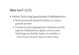 Was tun? (3/3) 
  Kleine Tricks bzgl geschützter PublikaGonen… 
    Nicht druckreife Entwürfe dürfen uU online 
     gestellt werden 
    Privater Forschungsblog kann Hinweise auf die 
     eigenen PublikaGonen geben und zu einer 
     Nachfrage an den/die Autor_in einladen :) 
       Best PracGce‐Beispiel: Blog von Muki Haklay 
 
