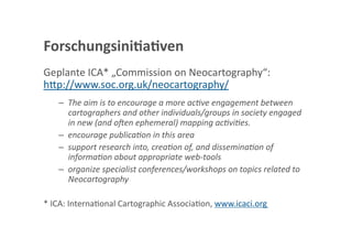 Forschungsini;a;ven 
Geplante ICA* „Commission on Neocartography“: 
h<p://www.soc.org.uk/neocartography/   
   –  The aim is to encourage a more acTve engagement between 
      cartographers and other individuals/groups in society engaged 
      in new (and oaen ephemeral) mapping acTviTes. 
   –  encourage publicaTon in this area 
   –  support research into, creaTon of, and disseminaTon of 
      informaTon about appropriate web‐tools 
   –  organize specialist conferences/workshops on topics related to 
      Neocartography 

* ICA: InternaGonal Cartographic AssociaGon, www.icaci.org 
 