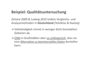 Beispiel: Qualitätsuntersuchung 
Zielstra 2009 & Ludwig 2010 mi<els Vergleichs‐ und 
Analysemethoden in Deutschland (TeleAtlas & Navteq) 

 Vollständigkeit nimmt in weniger dicht besiedelten 
  Gebieten ab. 
 OSM in Großstädten aber so umfangreich, dass sie 
  eine AlternaGve zu kommerziellen Daten darstellen 
  kann. 
 