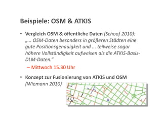 Beispiele: OSM & ATKIS 
•  Vergleich OSM & öﬀentliche Daten (Schoof 2010): 
   „... OSM‐Daten besonders in größeren Städten eine 
   gute PosiTonsgenauigkeit und ... teilweise sogar 
   höhere Vollständigkeit aufweisen als die ATKIS‐Basis‐
   DLM‐Daten.“ 
    –  Mi<woch 15.30 Uhr 
•  Konzept zur Fusionierung von ATKIS und OSM 
   (Wiemann 2010) 
 