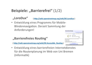 Beispiele: „Barrierefrei“ (1/2) 
 „LoroDux“              ( hcp://wiki.openstreetmap.org/wiki/DE:LoroDux ) 

•  Entwicklung eines Programms für Mobile‐
   BlindennavigaGon. Derzeit Sammlung der 
   Anforderungen! 

 „Barrierefreies Rou;ng“ 
 ( hcp://wiki.openstreetmap.org/wiki/DE:Accessible_Rou;ng ) 

•  Entwicklung eines barrierefreien Internetdienstes 
   für die Routenplanung im Web von Uni Bremen 
   (InformaGk) 
 