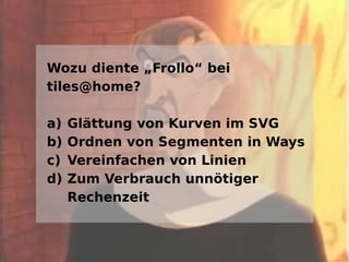Wozu diente „Frollo“ bei
tiles@home?

a)   Glättung von Kurven im SVG
b)   Ordnen von Segmenten in Ways
c)   Vereinfachen von Linien
d)   Zum Verbrauch unnötiger
     Rechenzeit
 