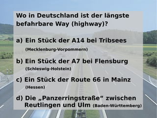 Wo in Deutschland ist der längste
befahrbare Way (highway)?

a) Ein Stück der A14 bei Tribsees
  (Mecklenburg-Vorpommern)


b) Ein Stück der A7 bei Flensburg
  (Schleswig-Holstein)

c) Ein Stück der Route 66 in Mainz
  (Hessen)

d) Die „Panzerringstraße“ zwischen
   Reutlingen und Ulm (Baden-Württemberg)
 