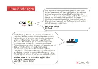 Praxiserfahrungen                     Das Activiti-Training der camunda war eine sehr
                                      hilfreiche Einführung. Wir haben nicht nur gelernt,
                                      wie und warum man diese Plattform einsetzen
                                      sollte, sondern auch viele Tricks und Kniffe aus der
                                      Praxis der Prozessautomatisierung erfahren.
                                      Dadurch erhielten wir sowohl eine grundsätzliche
                                      Orientierung, als auch die Befähigung, mit Activiti
                                      sofort loslegen zu können.

                                      Matthias Meyer
                                      CKC AG


  Der Workshop hat uns in unserer Entscheidung
  bestätigt, ein Workflow-System in unser System
  zu integrieren und keine Eigenimplementierung
  unserer integrierten Prozesse vorzunehmen.
  Während des Workshops haben wir einen sehr
  guten Einblick in BPMN 2.0 und insbesondere
  Activiti bekommen. Hier wurden wir auch bestärkt,
  dass wir mit Activiti ein leistungsfähiges
  Framework an die Hand bekommen und die
  Integration dank der Unterstützung von Camunda
  auch ohne größere Probleme klappen wird. Der
  Workshop hat unsere Erwartungen absolut erfüllt.

  Tobias Hilka, Vice President Application
  Software Development
  vps ID Systeme GmbH
 