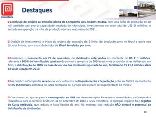 Destaques
 Conclusão do projeto da primeira planta da Companhia nos Estados Unidos, com uma linha de produção de 20
mil toneladas por ano de capacidade instalada de nãotecidos. Investimentos no valor total de US$ 80 milhões. A
entrada em operação da linha de produção ocorreu em janeiro de 2011;



  Decisão de investimento e início do projeto de expansão de 2 linhas de produção, uma no Brasil e outra nos
Estados Unidos, com capacidade total de 40 mil toneladas por ano;



  Realizamos o pagamento em 29 de novembro, de dividendos antecipados no montante de R$ 11,1 milhões,
referente a 100% do lucro líquido ajustado do primeiro semestre de 2010 e estamos propondo, a ser deliberado em
AGO, a distribuição de 100% da base de cálculo dos dividendos ajustada do ano, totalizando R$ 21,8 milhões além
do valor já pago em 2010;



 Em outubro a Companhia recebeu o valor referente ao financiamento à Exportação junto ao BNDES no montante
de R$ 150 milhões, com taxa de juros pré-fixada de 7,0% ao ano e prazo de pagamento de 18 meses;



  Concluímos os ajustes para a convergência ao IFRS nas demonstrações financeiras consolidadas da Companhia
Providência para o exercício findo em 31 de dezembro de 2010 e seus trimestres. O principal impacto foi o registro
do Custo Atribuído, que reduziu o lucro líquido do ano. No entanto, essa redução NÃO afetará o potencial de
distribuição de dividendos.
                                                                                                            16
 
