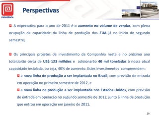 Perspectivas

  A expectativa para o ano de 2011 é o aumento no volume de vendas, com plena
ocupação da capacidade da linha de produção dos EUA já no início do segundo
semestre;


  Os principais projetos de investimento da Companhia neste e no próximo ano
totalizarão cerca de US$ 123 milhões e adicionarão 40 mil toneladas à nossa atual
capacidade instalada, ou seja, 40% de aumento. Estes investimentos compreendem:
      a nova linha de produção a ser implantada no Brasil, com previsão de entrada
    em operação no primeiro semestre de 2012, e
      a nova linha de produção a ser implantada nos Estados Unidos, com previsão
    de entrada em operação no segundo semestre de 2012, junto à linha de produção
    que entrou em operação em janeiro de 2011.

                                                                                  29
 
