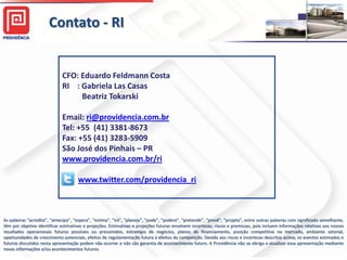Contato - RI


                             CFO: Eduardo Feldmann Costa
                             RI : Gabriela Las Casas
                                  Beatriz Tokarski

                             Email: ri@providencia.com.br
                             Tel: +55 (41) 3381-8673
                             Fax: +55 (41) 3283-5909
                             São José dos Pinhais – PR
                             www.providencia.com.br/ri

                                     www.twitter.com/providencia_ri



As palavras “acredita”, “antecipa”, “espera”, “estima”, “irá”, “planeja”, “pode”, “poderá”, “pretende”, “prevê”, “projeta”, entre outras palavras com significado semelhante,
têm por objetivo identificar estimativas e projeções. Estimativas e projeções futuras envolvem incertezas, riscos e premissas, pois incluem informações relativas aos nossos
resultados operacionais futuros possíveis ou presumidos, estratégia de negócios, planos de financiamento, posição competitiva no mercado, ambiente setorial,
oportunidades de crescimento potenciais, efeitos de regulamentação futura e efeitos da competição. Devido aos riscos e incertezas descritos acima, os eventos estimados e
futuros discutidos nesta apresentação podem não ocorrer e não são garantia de acontecimento futuro. A Providência não se obriga a atualizar essa apresentação mediante
novas informações e/ou acontecimentos futuros.                                                                                                                     30
 