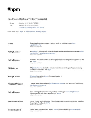 #hpm
Healthcare Hashtag Twitter Transcript
   From:        Wed Apr 06 17:55:00 PDT 2011
   To:          Wed Apr 06 19:05:00 PDT 2011
                Customize transcript dates and layout

Learn more about #hpm at The Healthcare Hashtag Project




rabob                           Disability after acute respiratory failure - a role for palliative care -#hpm
                                http://bit.ly/ihqT1a
                                Wed Apr 6 17:55:28 PDT 2011




KathyKastner                    RT @rabob: Disability after acute respiratory failure - a role for palliative care -#hpm
                                http://bit.ly/ihqT1a #eldercarechat #hpm
                                Wed Apr 6 17:56:23 PDT 2011




KathyKastner                    Just a few minutes to tonite's chat. Range of topics including what happened on the
                                Hill. #hpm
                                Wed Apr 6 17:56:59 PDT 2011




DNRstories                      RT @KathyKastner: Just a few minutes to tonite's chat. Range of topics including
                                what happened on the Hill. #hpm
                                Wed Apr 6 17:58:57 PDT 2011




KathyKastner                    @NatriceR come join #hpm - I'm guest hosting :)
                                Wed Apr 6 17:59:14 PDT 2011




PracticalWisdom                 Let's get ready to rumble with @KathyKastner #HPM as she Hosts our community.
                                http://bit.ly/gVcTuR #HPM
                                Wed Apr 6 18:01:06 PDT 2011




KathyKastner                    Good evening all! Welcome.I am your host and blogger www.ability4life.com
                                exploring app to help make AD decisions. #hpm
                                Wed Apr 6 18:01:31 PDT 2011




PracticalWisdom                 Lots of Tweets coming from our TweetChat with the amazing and humble folks from
                                It's a mighty Fine Bunch. #HPM
                                Wed Apr 6 18:02:18 PDT 2011




MeredithGould                   Getting ready to dive into this week's #HPM chat moderated by @KathyKastner
                                Wed Apr 6 18:02:28 PDT 2011
 