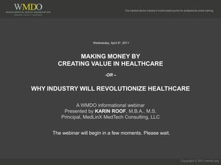 The medical device industry’s most trusted source for professional online training.




                       Wednesday, April 6h, 2011



             MAKING MONEY BY
       CREATING VALUE IN HEALTHCARE
                               -OR –


WHY INDUSTRY WILL REVOLUTIONIZE HEALTHCARE

               A WMDO informational webinar
         Presented by KARIN ROOF, M.B.A., M.S.
        Principal, MedLinX MedTech Consulting, LLC


     The webinar will begin in a few moments. Please wait.




                                                                                                 Copyright © 2011 wmdo.org
 