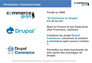 Introduction: Commerce Guys


                                                                  Fondé en 2008

                                                                  “E-Commerce on Drupal:
                                                                  it's all we do”

                                                                  Basé en France et aux Etats-Unis
                                                                  (San Francisco, Jackson)

                                                                  Créateurs du projet Drupal
                                                                  Commerce: concevoir la solution
                                                                  e-commerce open source numéro
                                                                  1.

                                                                  Permettre au sites marchands de
                                                                  tirer partie des avantages de
                                                                  Drupal.
      Copyright © 2011 Commerce Guys All Rights Reserved. Commerce Guys and its logo, are trademarks of Commerce Guys.
                                                                                                                         11
 