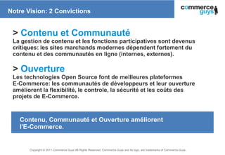 Notre Vision: 2 Convictions


 > Contenu et Communauté
 La gestion de contenu et les fonctions participatives sont devenus
 critiques: les sites marchands modernes dépendent fortement du
 contenu et des communautés en ligne (internes, externes).

 > Ouverture
 Les technologies Open Source font de meilleures plateformes
 E-Commerce: les communautés de développeurs et leur ouverture
 améliorent la flexibilité, le controle, la sécurité et les coûts des
 projets de E-Commerce.



   Contenu, Communauté et Ouverture améliorent
   l'E-Commerce.


       Copyright © 2011 Commerce Guys All Rights Reserved. Commerce Guys and its logo, are trademarks of Commerce Guys.
                                                                                                                          12
 