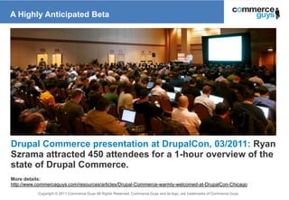 A Highly Anticipated Beta




Drupal Commerce presentation at DrupalCon, 03/2011: Ryan
Szrama attracted 450 attendees for a 1-hour overview of the
state of Drupal Commerce.
More details:
http://www.commerceguys.com/resources/articles/Drupal-Commerce-warmly-welcomed-at-DrupalCon-Chicago
           Copyright © 2011 Commerce Guys All Rights Reserved. Commerce Guys and its logo, are trademarks of Commerce Guys.
                                                                                                                              18
 