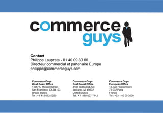 Contact
Philippe Lauprete - 01 40 09 30 00
Directeur commercial et partenaire Europe
       Philippe
philippe@commerceguys.com


Commerce Guys             Commerce Guys            Commerce Guys
West Coast Office         East Coast Office        European Office
1436 “A” Howard Street    3105 Wildwood Ave        15, rue Poissonnière
San Francisco, CA 94103   Jackson, MI 49202        75 002 Paris
United States             United States            France
Tel : +1 415 692-5250     Tel : + 1 888-827-7142   Tel : +33 1 40 09 3000




                                                                            21
 