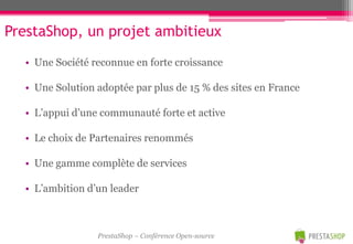 PrestaShop, un projet ambitieux
  • Une Société reconnue en forte croissance

  • Une Solution adoptée par plus de 15 % des sites en France

  • L’appui d’une communauté forte et active

  • Le choix de Partenaires renommés

  • Une gamme complète de services

  • L’ambition d’un leader



                 PrestaShop – Conférence Open-source
 