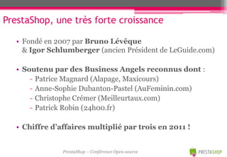 PrestaShop, une très forte croissance

   • Fondé en 2007 par Bruno Lévêque
     & Igor Schlumberger (ancien Président de LeGuide.com)

   • Soutenu par des Business Angels reconnus dont :
       - Patrice Magnard (Alapage, Maxicours)
       - Anne-Sophie Dubanton-Pastel (AuFeminin.com)
       - Christophe Crémer (Meilleurtaux.com)
       - Patrick Robin (24h00.fr)

   • Chiffre d’affaires multiplié par trois en 2011 !


                PrestaShop – Conférence Open-source
 