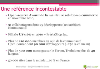 Une référence incontestable
 • Open-source Award de la meilleure solution e-commerce
   en novembre 2010,

 • 51 collaborateurs dont 25 développeurs (120 actifs en
   communauté)

 • Filiale US créée en 2010 – PrestaShop Inc.

 • Plus de 210 000 membres au sein de la communauté
   Open-Source dont 90 000 développeurs (+250 % en un an)

 • Plus de 500 000 messages sur le Forum, Traduit en plus de 40
   langues

 • 50 000 sites dans le monde… 30 % en France
        PrestaShop – Conférence Open-source
 