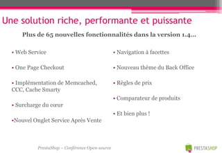 Une solution riche, performante et puissante
     Plus de 65 nouvelles fonctionnalités dans la version 1.4…

  • Web Service                                  • Navigation à facettes

  • One Page Checkout                            • Nouveau thème du Back Office

  • Implémentation de Memcached,                 • Règles de prix
  CCC, Cache Smarty
                                                 • Comparateur de produits
  • Surcharge du cœur
                                                 • Et bien plus !
  •Nouvel Onglet Service Après Vente



           PrestaShop – Conférence Open-source
 